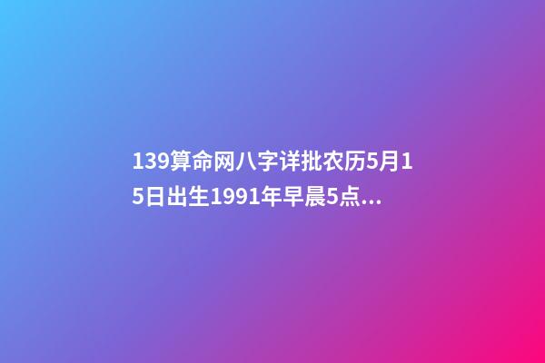 139算命网八字详批农历5月15日出生1991年早晨5点半左右 免费八字终身运程详批算命，生辰八字算命运